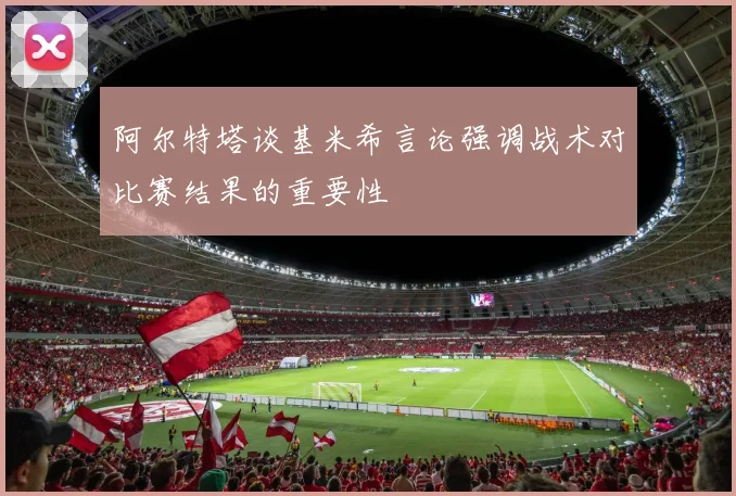 阿尔特塔谈基米希言论强调战术对比赛结果的重要性