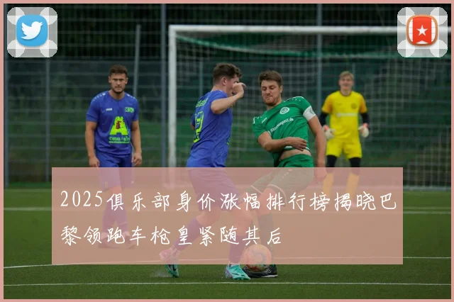 2025俱乐部身价涨幅排行榜揭晓巴黎领跑车枪皇紧随其后