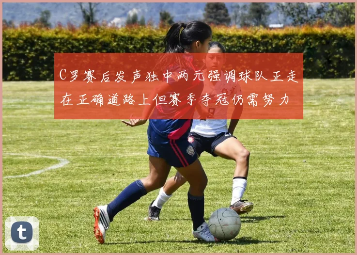 C罗赛后发声独中两元强调球队正走在正确道路上但赛季夺冠仍需努力
