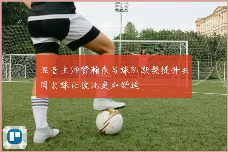 混音主帅赞瀚森与球队默契提升共同打球让彼此更加舒适