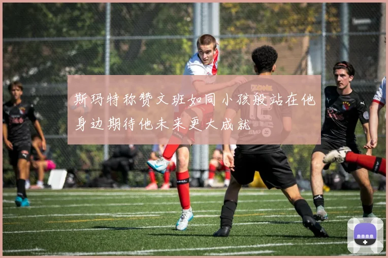 斯玛特称赞文班如同小孩般站在他身边期待他未来更大成就