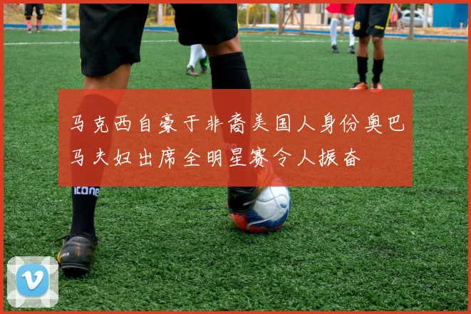 马克西自豪于非裔美国人身份奥巴马夫妇出席全明星赛令人振奋