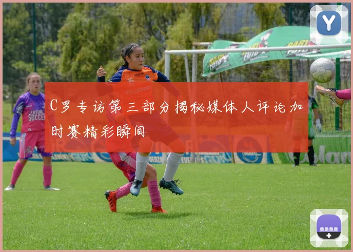 C罗专访第三部分揭秘媒体人评论加时赛精彩瞬间