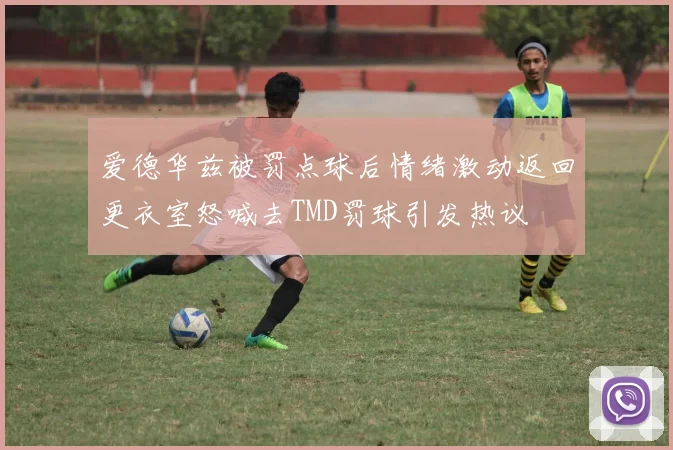爱德华兹被罚点球后情绪激动返回更衣室怒喊去TMD罚球引发热议