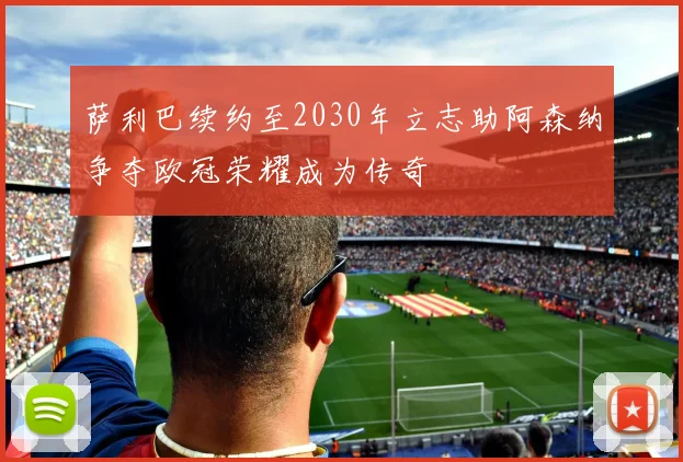 萨利巴续约至2030年立志助阿森纳争夺欧冠荣耀成为传奇