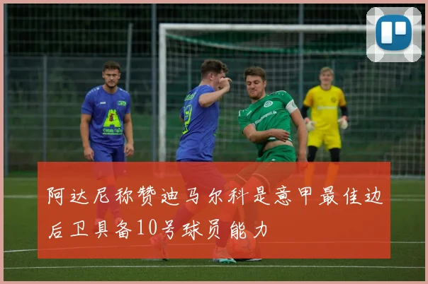 阿达尼称赞迪马尔科是意甲最佳边后卫具备10号球员能力