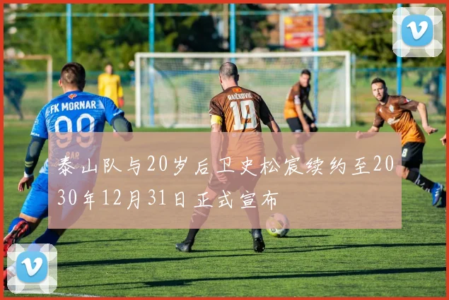 泰山队与20岁后卫史松宸续约至2030年12月31日正式宣布