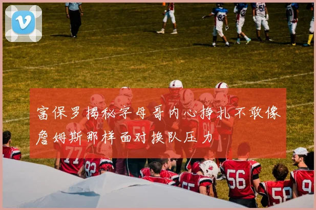 富保罗揭秘字母哥内心挣扎不敢像詹姆斯那样面对换队压力