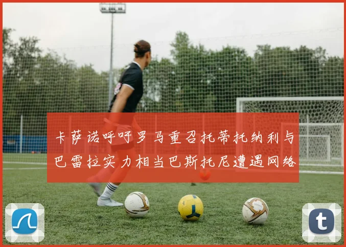 卡萨诺呼吁罗马重召托蒂托纳利与巴雷拉实力相当巴斯托尼遭遇网络暴力