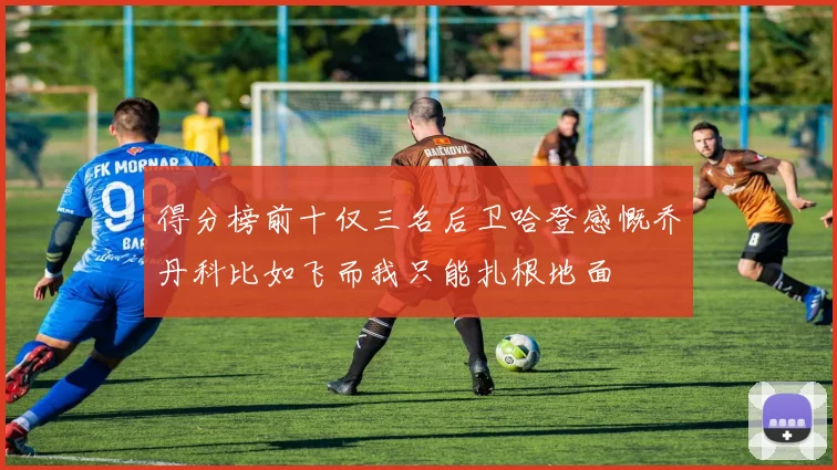 得分榜前十仅三名后卫哈登感慨乔丹科比如飞而我只能扎根地面