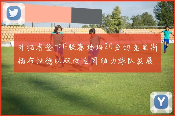 开拓者签下G联赛场均20分的克里斯扬布拉德以双向合同助力球队发展