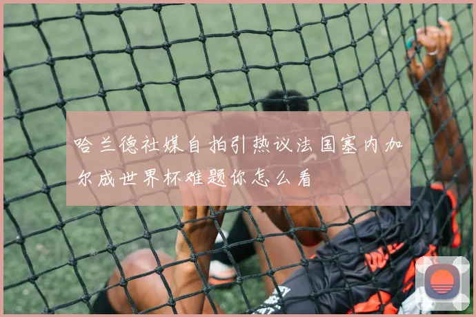 哈兰德社媒自拍引热议法国塞内加尔成世界杯难题你怎么看