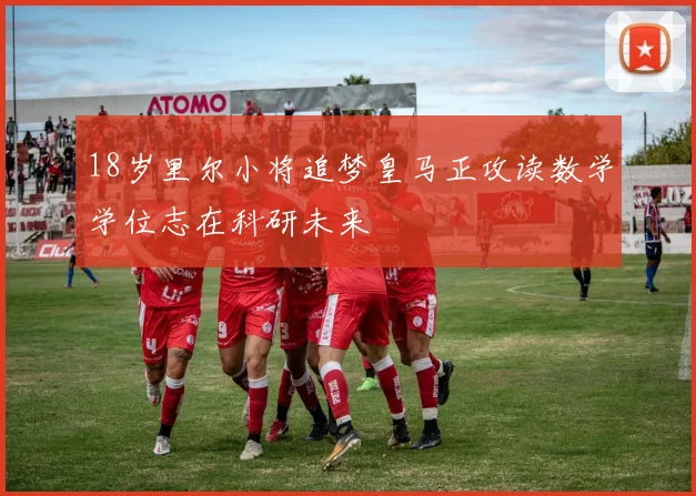 18岁里尔小将追梦皇马正攻读数学学位志在科研未来