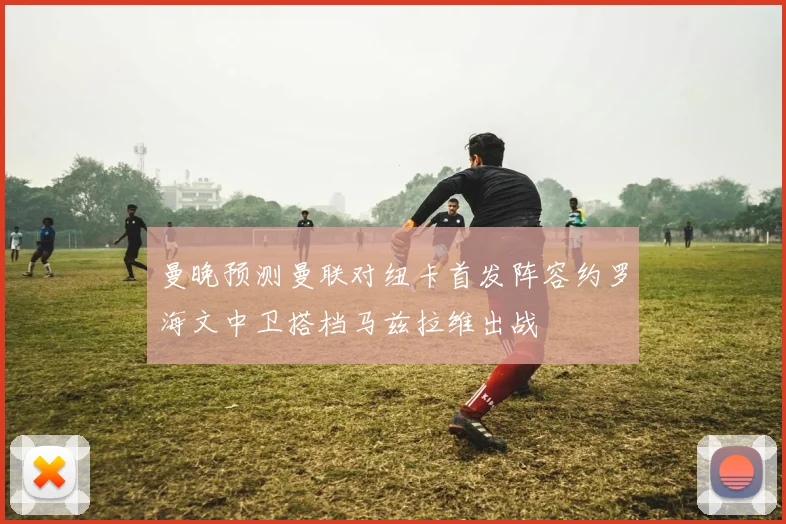 曼晚预测曼联对纽卡首发阵容约罗海文中卫搭档马兹拉维出战