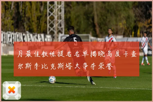 月最佳教练提名名单揭晓乌度卡查尔斯李比克斯塔夫争夺荣誉