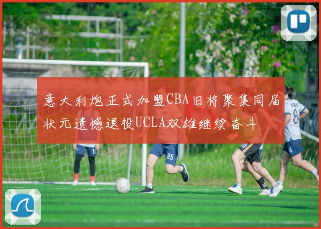 意大利炮正式加盟CBA旧将聚集同届状元遗憾退役UCLA双雄继续奋斗