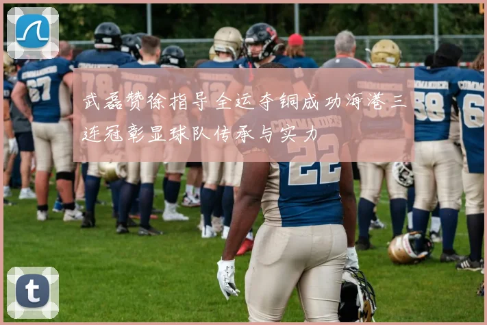 武磊赞徐指导全运夺铜成功海港三连冠彰显球队传承与实力
