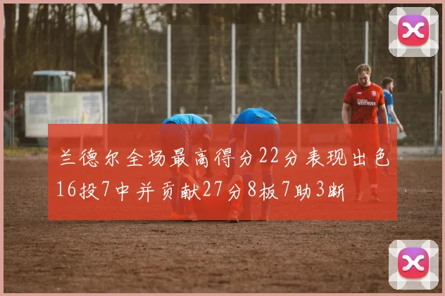 兰德尔全场最高得分22分表现出色16投7中并贡献27分8板7助3断