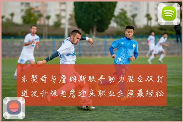 东契奇与詹姆斯联手助力混合双打进攻升级老詹迎来职业生涯最轻松赛季