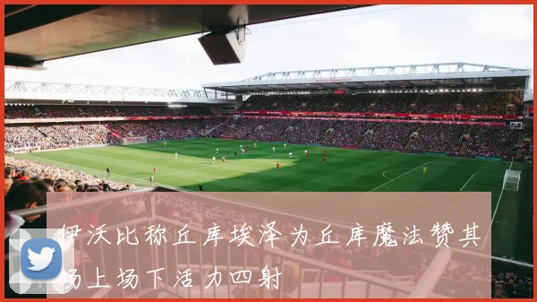 伊沃比称丘库埃泽为丘库魔法赞其场上场下活力四射