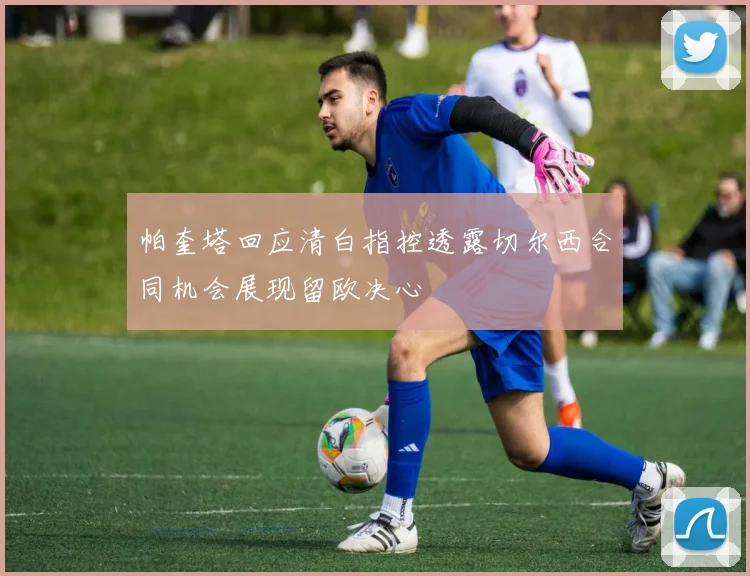 帕奎塔回应清白指控透露切尔西合同机会展现留欧决心