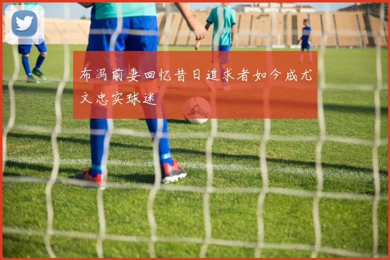 布冯前妻回忆昔日追求者如今成尤文忠实球迷