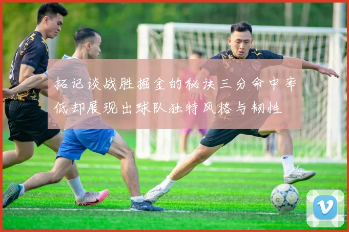 拓记谈战胜掘金的秘诀三分命中率低却展现出球队独特风格与韧性