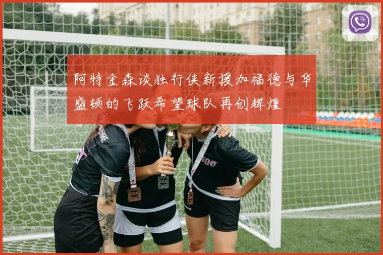 阿特金森谈独行侠新援加福德与华盛顿的飞跃希望球队再创辉煌