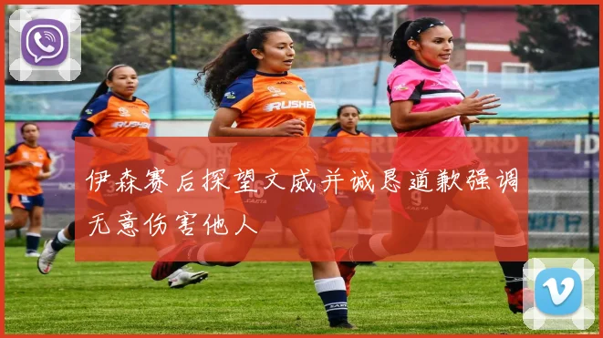 伊森赛后探望文威并诚恳道歉强调无意伤害他人