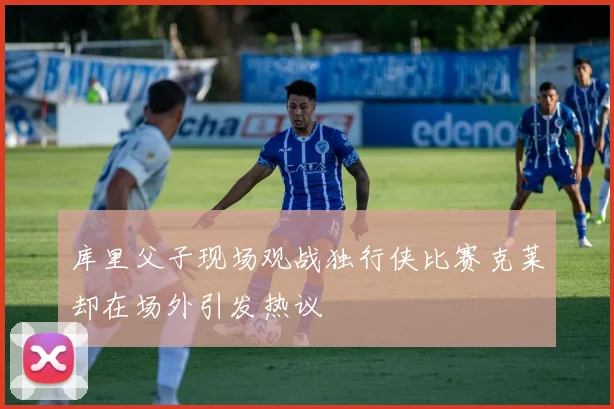 库里父子现场观战独行侠比赛克莱却在场外引发热议