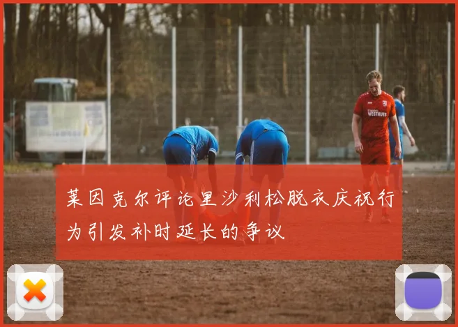 莱因克尔评论里沙利松脱衣庆祝行为引发补时延长的争议