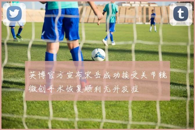 英博官方宣布宋岳成功接受关节镜微创手术恢复顺利无并发症