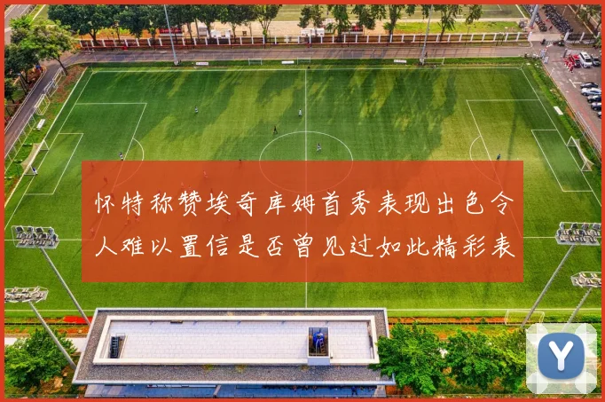 怀特称赞埃奇库姆首秀表现出色令人难以置信是否曾见过如此精彩表现