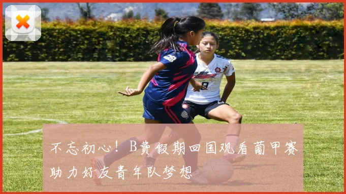 不忘初心！B费假期回国观看葡甲赛助力好友青年队梦想