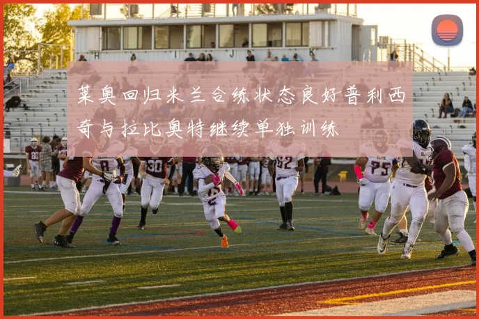 莱奥回归米兰合练状态良好普利西奇与拉比奥特继续单独训练