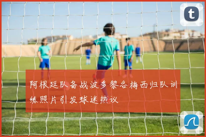 阿根廷队备战波多黎各梅西归队训练照片引发球迷热议