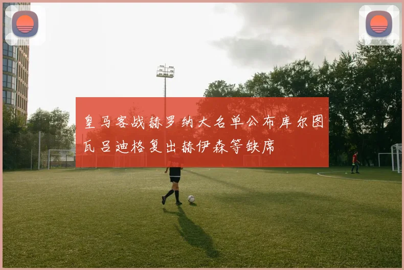 皇马客战赫罗纳大名单公布库尔图瓦吕迪格复出赫伊森等缺席