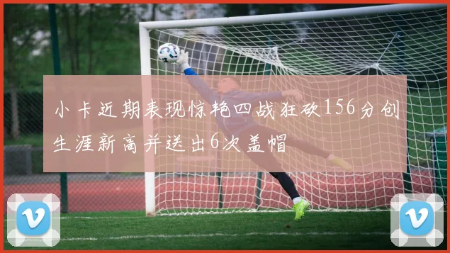 小卡近期表现惊艳四战狂砍156分创生涯新高并送出6次盖帽