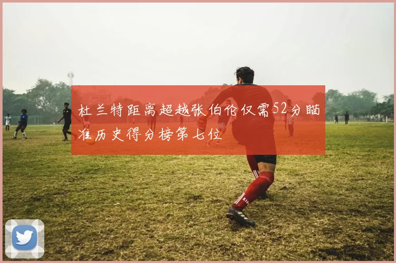 杜兰特距离超越张伯伦仅需52分瞄准历史得分榜第七位