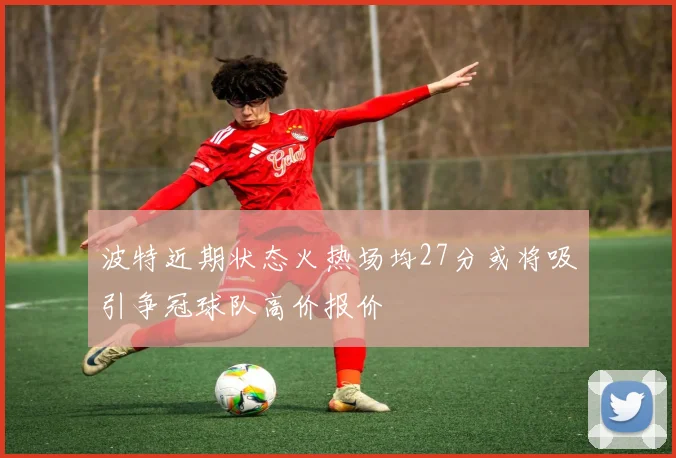 波特近期状态火热场均27分或将吸引争冠球队高价报价